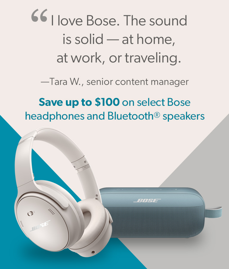 "I love Bose. The sound is solid - at home, at work, or traveling." - Tara W., senior content manager
Save up to $100 on select Bose headphones & Bluetooth speakers